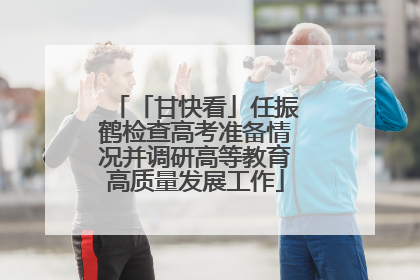 「甘快看」任振鹤检查高考准备情况并调研高等教育高质量发展工作
