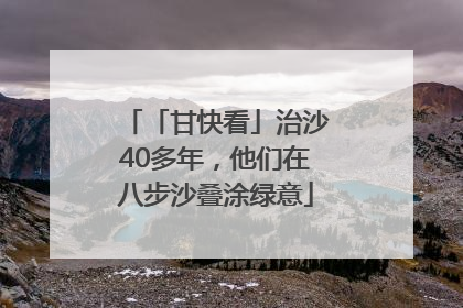 「甘快看」治沙40多年，他们在八步沙叠涂绿意