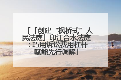 「创建“枫桥式”人民法庭」印江合水法庭：巧用诉讼费用杠杆 赋能先行调解