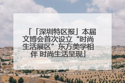 「深圳特区报」本届文博会首次设立“时尚生活展区”东方美学相伴 时尚生活呈现