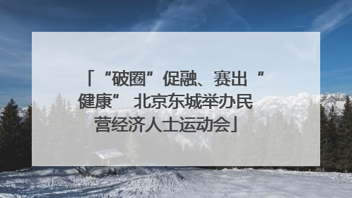 “破圈”促融、赛出“健康” 北京东城举办民营经济人士运动会