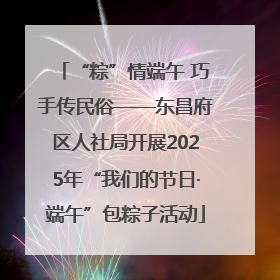 “粽”情端午 巧手传民俗——东昌府区人社局开展2025年“我们的节日·端午”包粽子活动