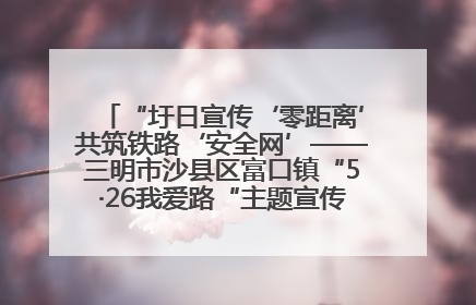 “圩日宣传‘零距离’共筑铁路‘安全网’——三明市沙县区富口镇“5·26我爱路“主题宣传活动成效显著