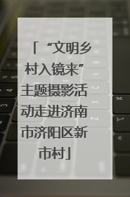 “文明乡村入镜来”主题摄影活动走进济南市济阳区新市村