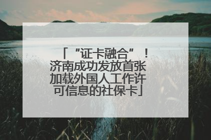 “证卡融合”！济南成功发放首张加载外国人工作许可信息的社保卡