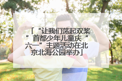 “让我们荡起双桨”首都少年儿童庆“六一”主题活动在北京北海公园举办