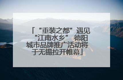 “重装之都”遇见“江南水乡” 德阳城市品牌推广活动将于无锡拉开帷幕