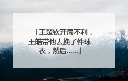 王楚钦开局不利，王皓带他去换了件球衣，然后……