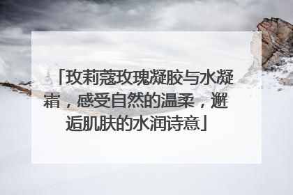 玫莉蔻玫瑰凝胶与水凝霜，感受自然的温柔，邂逅肌肤的水润诗意
