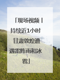 现场视频丨持续近1小时 甘肃敦煌遭遇雷阵雨和冰雹