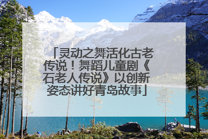 灵动之舞活化古老传说！舞蹈儿童剧《石老人传说》以创新姿态讲好青岛故事