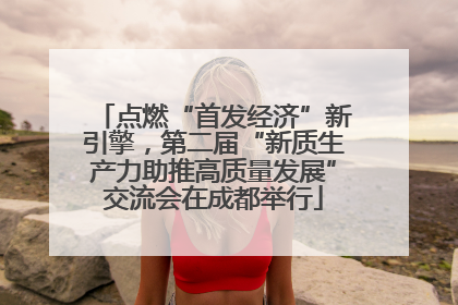 点燃“首发经济”新引擎，第二届“新质生产力助推高质量发展”交流会在成都举行