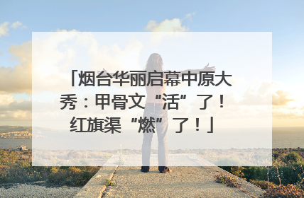 烟台华丽启幕中原大秀：甲骨文“活”了！红旗渠“燃”了！