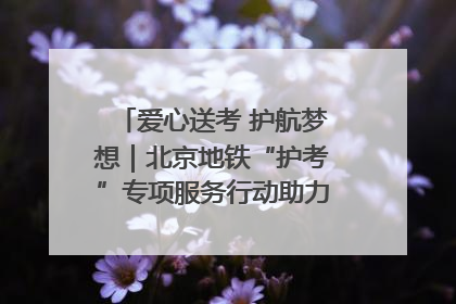 爱心送考 护航梦想｜北京地铁“护考”专项服务行动助力考生无忧赴考