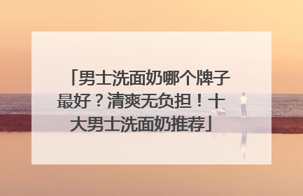 男士洗面奶哪个牌子最好？清爽无负担！十大男士洗面奶推荐