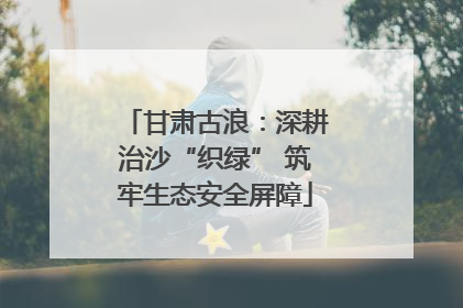 甘肃古浪：深耕治沙“织绿” 筑牢生态安全屏障