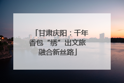 甘肃庆阳：千年香包“绣”出文旅融合新丝路