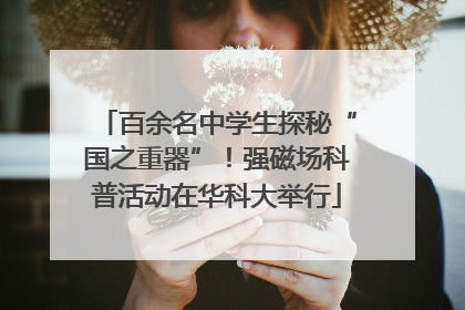 百余名中学生探秘“国之重器”！强磁场科普活动在华科大举行