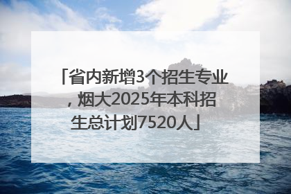 省内新增3个招生专业，烟大2025年本科招生总计划7520人