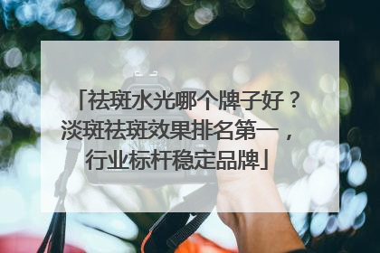 祛斑水光哪个牌子好？淡斑祛斑效果排名第一，行业标杆稳定品牌