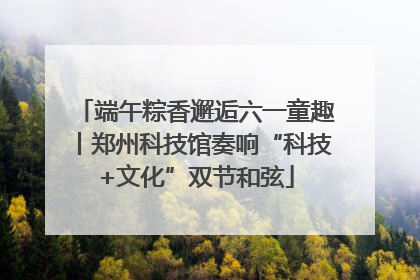 端午粽香邂逅六一童趣丨郑州科技馆奏响“科技+文化”双节和弦