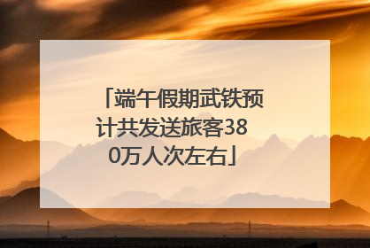 端午假期武铁预计共发送旅客380万人次左右