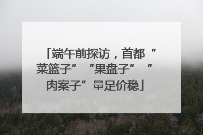 端午前探访，首都“菜篮子”“果盘子”“肉案子”量足价稳