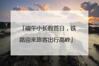 端午小长假首日，铁路迎来旅客出行高峰