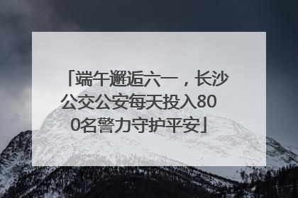 端午邂逅六一，长沙公交公安每天投入800名警力守护平安