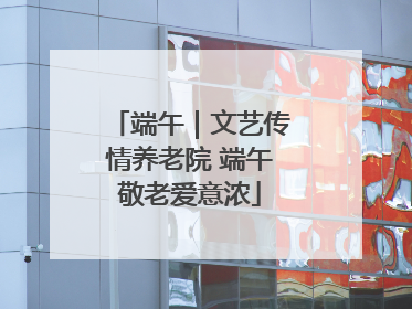 端午｜文艺传情养老院 端午敬老爱意浓