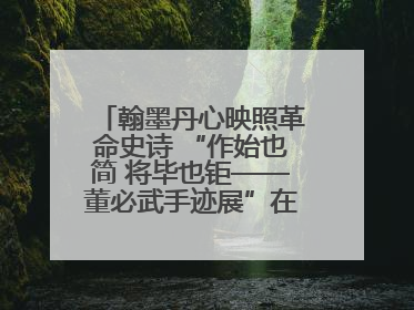 翰墨丹心映照革命史诗 “作始也简 将毕也钜——董必武手迹展”在福州开幕