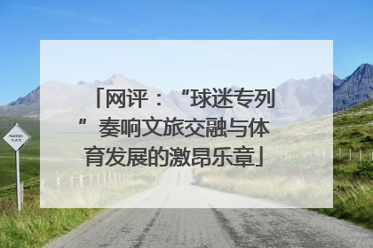 网评：“球迷专列”奏响文旅交融与体育发展的激昂乐章