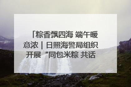 粽香飘四海 端午暖意浓｜日照海警局组织开展“同包米粽 共话端午”系列活动