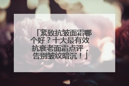 紧致抗皱面霜哪个好？十大最有效抗衰老面霜点评，告别皱纹暗沉！