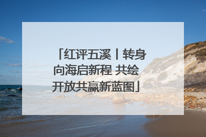 红评五溪丨转身向海启新程 共绘开放共赢新蓝图