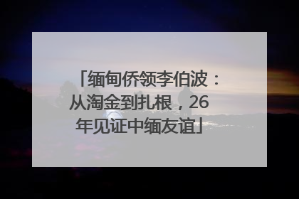 缅甸侨领李伯波：从淘金到扎根，26年见证中缅友谊
