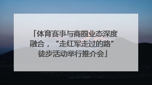 体育赛事与商圈业态深度融合，“走红军走过的路” 徒步活动举行推介会