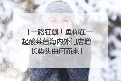 一路狂飙！鱼你在一起酸菜鱼海内外门店增长势头由何而来