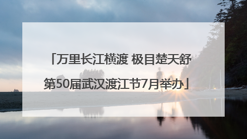 万里长江横渡 极目楚天舒 第50届武汉渡江节7月举办