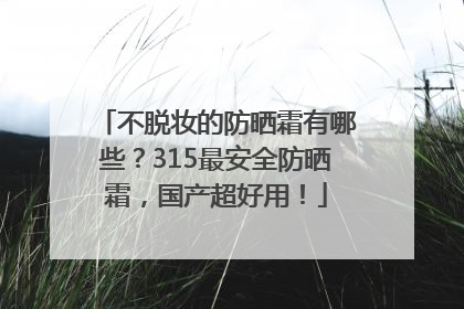 不脱妆的防晒霜有哪些？315最安全防晒霜，国产超好用！