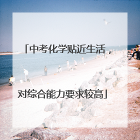 中考化学贴近生活，对综合能力要求较高