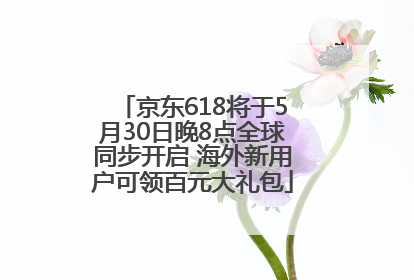京东618将于5月30日晚8点全球同步开启 海外新用户可领百元大礼包