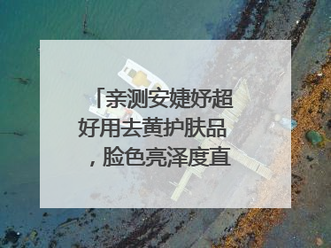 亲测安婕妤超好用去黄护肤品，脸色亮泽度直线 up！