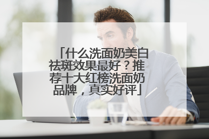什么洗面奶美白祛斑效果最好？推荐十大红榜洗面奶品牌，真实好评