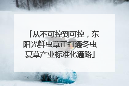 从不可控到可控，东阳光鲜虫草正打通冬虫夏草产业标准化通路