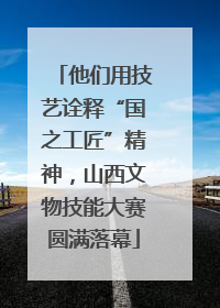 他们用技艺诠释“国之工匠”精神，山西文物技能大赛圆满落幕
