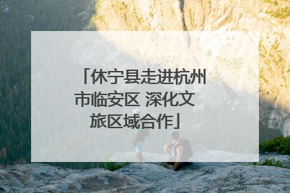 休宁县走进杭州市临安区 深化文旅区域合作