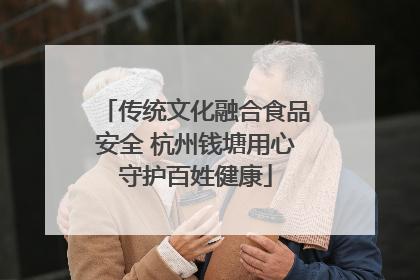 传统文化融合食品安全 杭州钱塘用心守护百姓健康