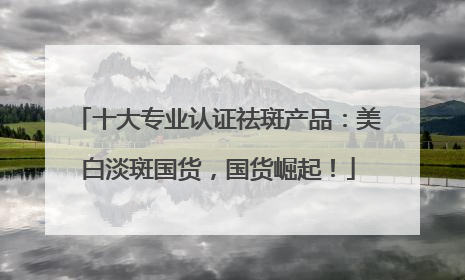 十大专业认证祛斑产品：美白淡斑国货，国货崛起！