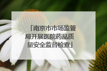南京市市场监管局开展医院药品质量安全监督检查